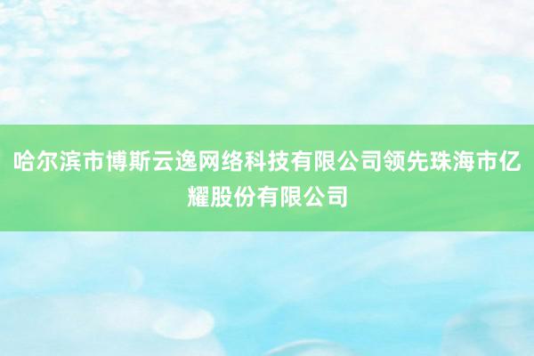 哈尔滨市博斯云逸网络科技有限公司领先珠海市亿耀股份有限公司